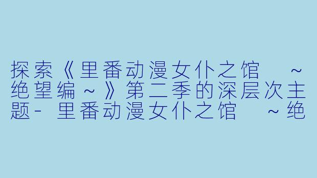 探索《里番动漫女仆之馆 ～绝望编～》第二季的深层次主题-里番动漫女仆之馆 ～绝望编～2集全