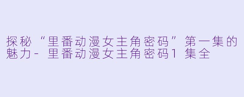 探秘“里番动漫女主角密码”第一集的魅力-里番动漫女主角密码1集全