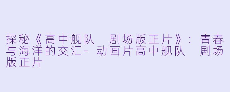 探秘《高中舰队 剧场版正片》：青春与海洋的交汇-动画片高中舰队 剧场版正片