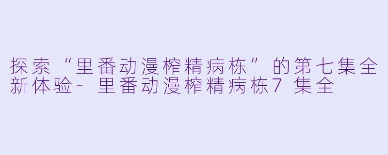 探索“里番动漫榨精病栋”的第七集全新体验-里番动漫榨精病栋7集全