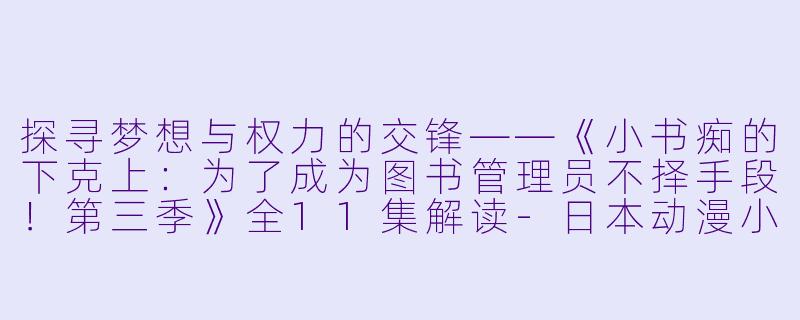 探寻梦想与权力的交锋——《小书痴的下克上：为了成为图书管理员不择手段！第三季》全11集解读-日本动漫小书痴的下克上：为了成为图书管理员不择手段！第三季全11集