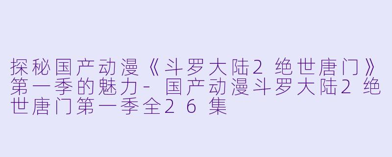 探秘国产动漫《斗罗大陆2绝世唐门》第一季的魅力-国产动漫斗罗大陆2绝世唐门第一季全26集