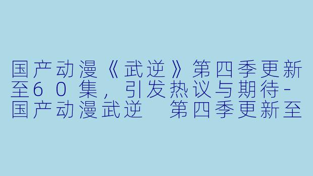 国产动漫《武逆》第四季更新至60集，引发热议与期待-国产动漫武逆 第四季更新至60集