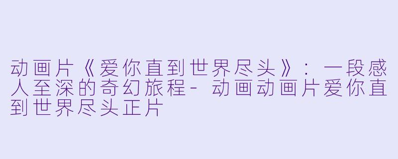 动画片《爱你直到世界尽头》：一段感人至深的奇幻旅程-动画动画片爱你直到世界尽头正片