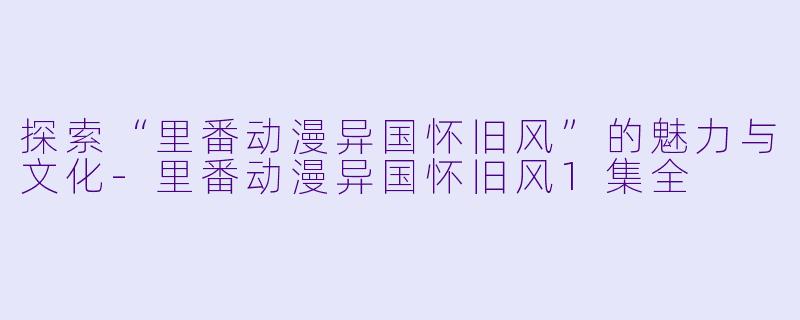 探索“里番动漫异国怀旧风”的魅力与文化-里番动漫异国怀旧风1集全