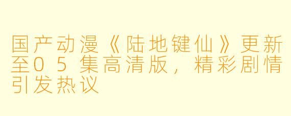 国产动漫《陆地键仙》更新至05集高清版,精彩剧情引发热议