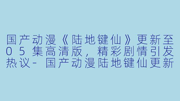 国产动漫《陆地键仙》更新至05集高清版，精彩剧情引发热议-国产动漫陆地键仙更新至05集高清版