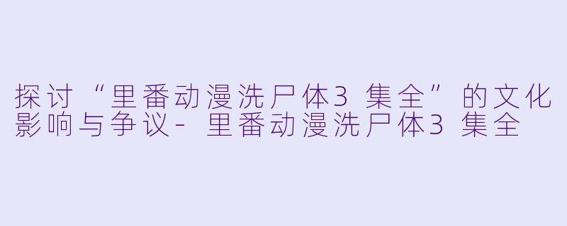 探讨“里番动漫洗尸体3集全”的文化影响与争议-里番动漫洗尸体3集全