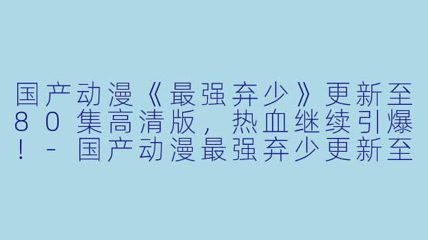 国产动漫《最强弃少》更新至80集高清版，热血继续引爆！-国产动漫最强弃少更新至80集高清版