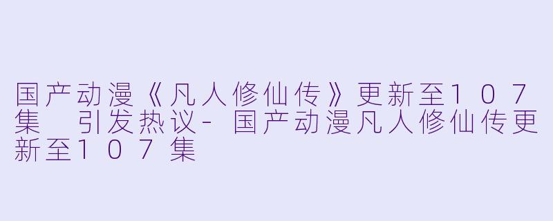 国产动漫《凡人修仙传》更新至107集 引发热议-国产动漫凡人修仙传更新至107集