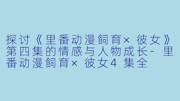 探讨《里番动漫飼育×彼女》第四集的情感与人物成长-里番动漫飼育×彼女4集全