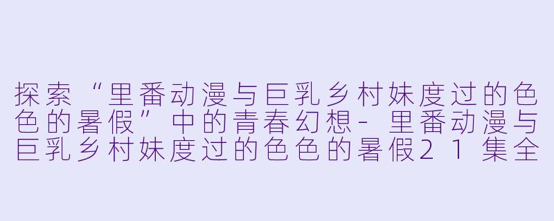 探索“里番动漫与巨乳乡村妹度过的色色的暑假”中的青春幻想-里番动漫与巨乳乡村妹度过的色色的暑假21集全