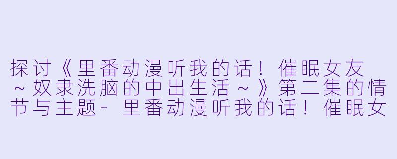 探讨《里番动漫听我的话!催眠女友 ~奴隶洗脑的中出生活~》第二集的情节与主题