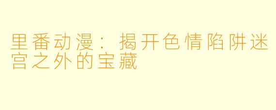 里番动漫：揭开色情陷阱迷宫之外的宝藏