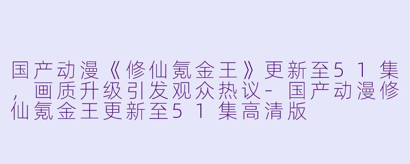 国产动漫《修仙氪金王》更新至51集，画质升级引发观众热议-国产动漫修仙氪金王更新至51集高清版