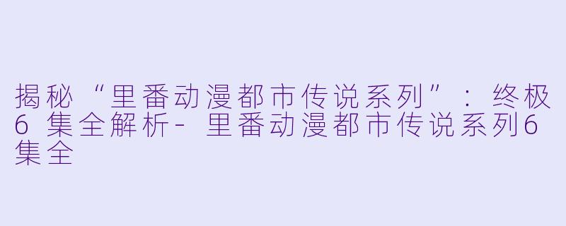 揭秘“里番动漫都市传说系列”：终极6集全解析-里番动漫都市传说系列6集全
