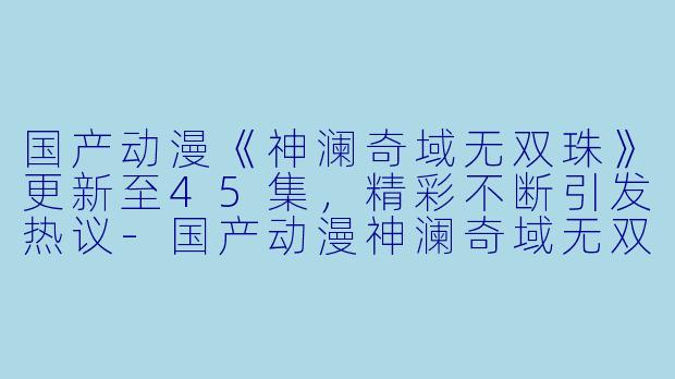 国产动漫《神澜奇域无双珠》更新至45集，精彩不断引发热议-国产动漫神澜奇域无双珠更新至45集