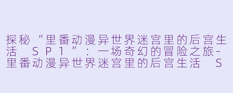 探秘“里番动漫异世界迷宫里的后宫生活 SP1”：一场奇幻的冒险之旅-里番动漫异世界迷宫里的后宫生活 SP1集全