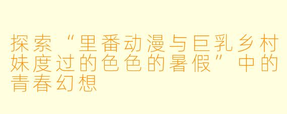 探索“里番动漫与巨乳乡村妹度过的色色的暑假”中的青春幻想