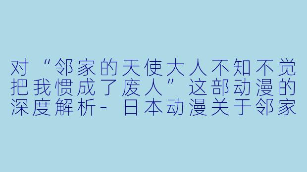 对“邻家的天使大人不知不觉把我惯成了废人”这部动漫的深度解析-日本动漫关于邻家的天使大人不知不觉把我惯成了废人全12集