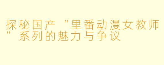 探秘国产“里番动漫女教师”系列的魅力与争议