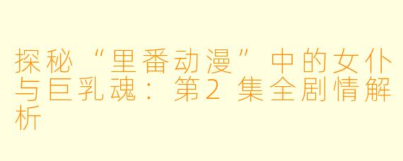 探秘“里番动漫”中的女仆与巨乳魂：第2集全剧情解析