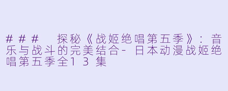 ### 探秘《战姬绝唱第五季》：音乐与战斗的完美结合-日本动漫战姬绝唱第五季全13集