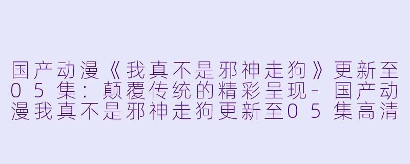 国产动漫《我真不是邪神走狗》更新至05集：颠覆传统的精彩呈现-国产动漫我真不是邪神走狗更新至05集高清版