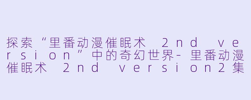 探索“里番动漫催眠术 2nd version”中的奇幻世界-里番动漫催眠术 2nd version2集全