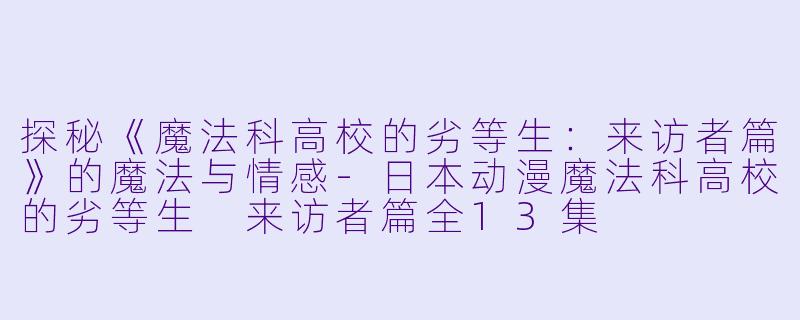 探秘《魔法科高校的劣等生：来访者篇》的魔法与情感-日本动漫魔法科高校的劣等生 来访者篇全13集