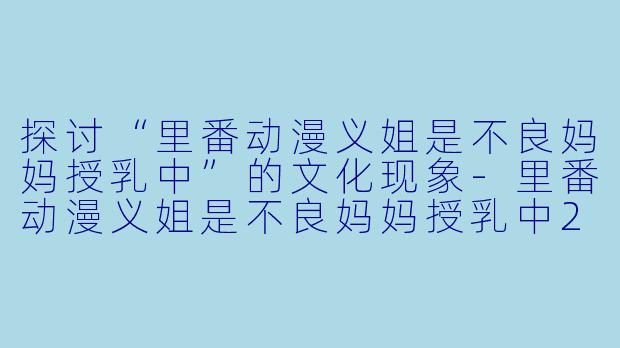 探讨“里番动漫义姐是不良妈妈授乳中”的文化现象-里番动漫义姐是不良妈妈授乳中2集全