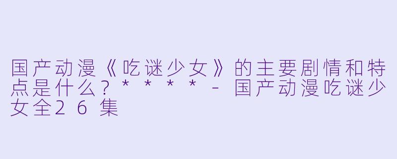 国产动漫《吃谜少女》的主要剧情和特点是什么?****