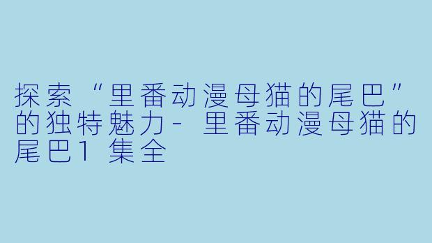 探索“里番动漫母猫的尾巴”的独特魅力-里番动漫母猫的尾巴1集全