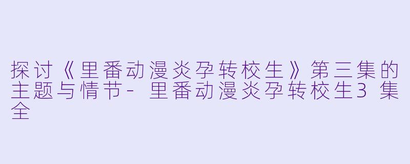 探讨《里番动漫炎孕转校生》第三集的主题与情节