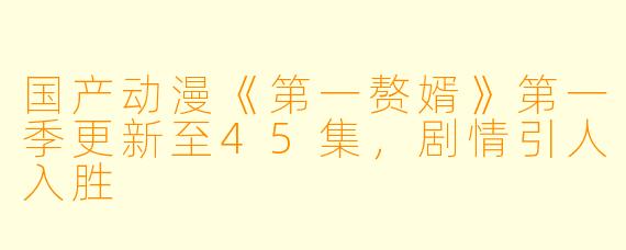 国产动漫《第一赘婿》第一季更新至45集，剧情引人入胜