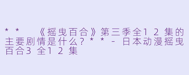 ** 《摇曳百合》第三季全12集的主要剧情是什么?**