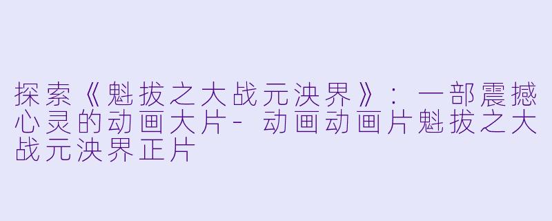 探索《魁拔之大战元泱界》：一部震撼心灵的动画大片-动画动画片魁拔之大战元泱界正片
