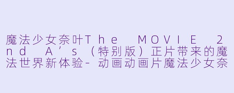 魔法少女奈叶The MOVIE 2nd A’s（特别版）正片带来的魔法世界新体验-动画动画片魔法少女奈叶The MOVIE 2nd A&#039;s（特别版）正片
