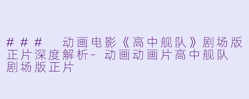 ### 动画电影《高中舰队》剧场版正片深度解析-动画动画片高中舰队 剧场版正片