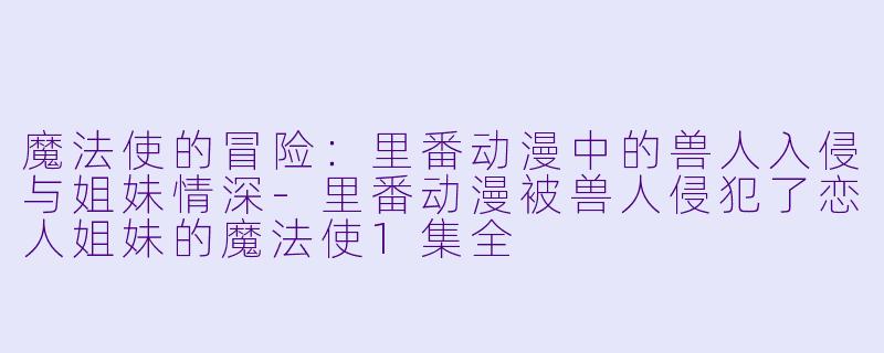 魔法使的冒险：里番动漫中的兽人入侵与姐妹情深-里番动漫被兽人侵犯了恋人姐妹的魔法使1集全