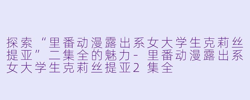 探索“里番动漫露出系女大学生克莉丝提亚”二集全的魅力-里番动漫露出系女大学生克莉丝提亚2集全