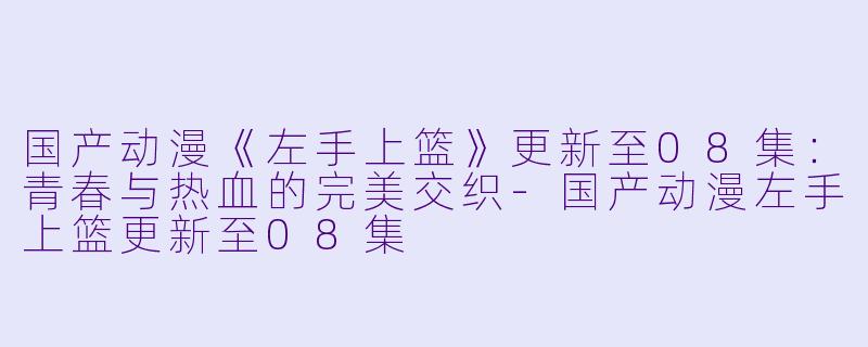 国产动漫《左手上篮》更新至08集：青春与热血的完美交织-国产动漫左手上篮更新至08集