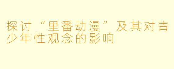 探讨“里番动漫”及其对青少年性观念的影响