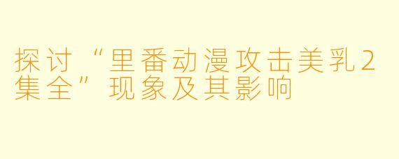 探讨“里番动漫攻击美乳2集全”现象及其影响