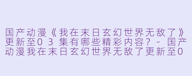 国产动漫《我在末日玄幻世界无敌了》更新至03集有哪些精彩内容？-国产动漫我在末日玄幻世界无敌了更新至03集高清版