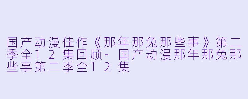 国产动漫佳作《那年那兔那些事》第二季全12集回顾-国产动漫那年那兔那些事第二季全12集