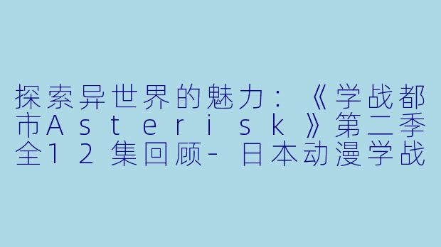 探索异世界的魅力：《学战都市Asterisk》第二季全12集回顾-日本动漫学战都市Asterisk第二季全12集