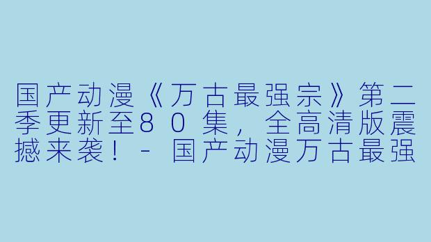 国产动漫《万古最强宗》第二季更新至80集，全高清版震撼来袭！-国产动漫万古最强宗第二季更新至80集高清版