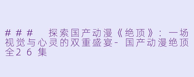 ### 探索国产动漫《绝顶》：一场视觉与心灵的双重盛宴-国产动漫绝顶全26集