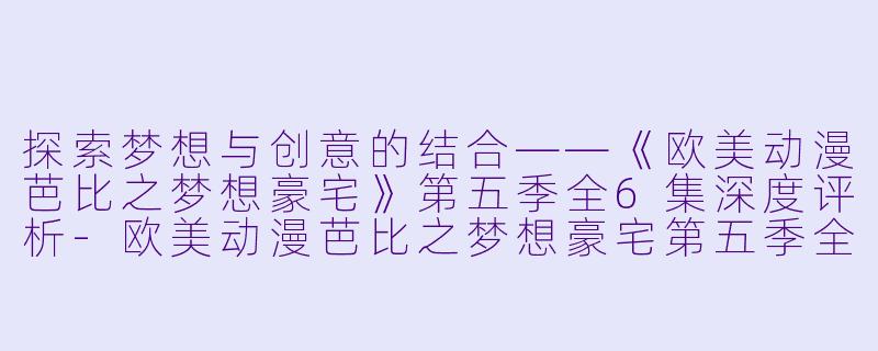 探索梦想与创意的结合——《欧美动漫芭比之梦想豪宅》第五季全6集深度评析-欧美动漫芭比之梦想豪宅第五季全6集